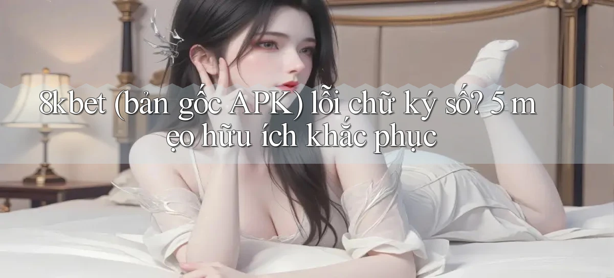 8kbet (bản gốc APK) lỗi chữ ký số 5 mẹo hữu ích khắc phục