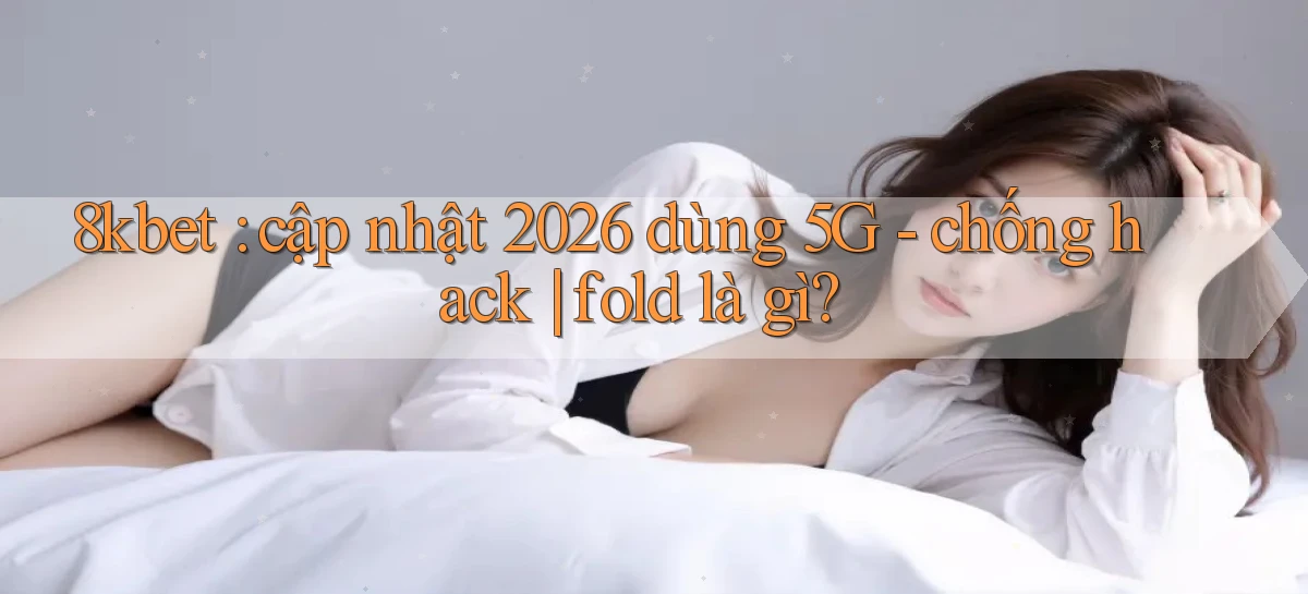 8kbet cập nhật 2026 dùng 5G   chống hack fold là gì