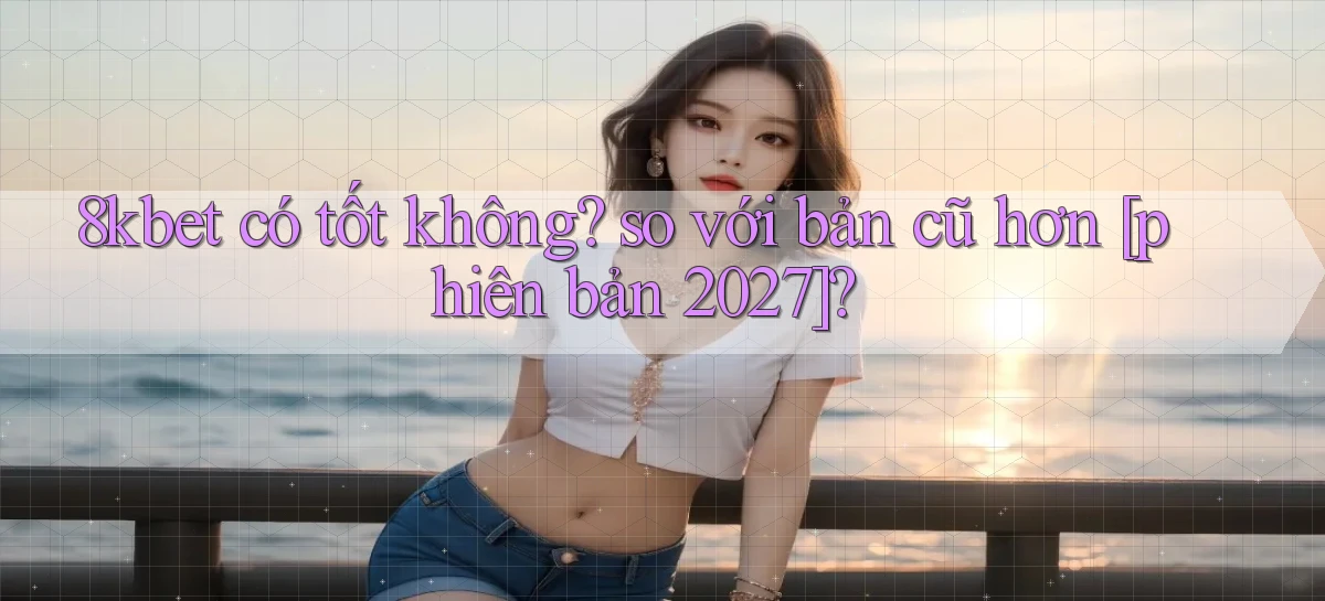 8kbet có tốt không so với bản cũ hơn [phiên bản 2027]