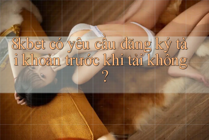 8kbet có yêu cầu đăng ký tài khoản trước khi tải không?