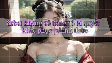 8kbet không có tiếng 6 bí quyết khắc phục chính thức