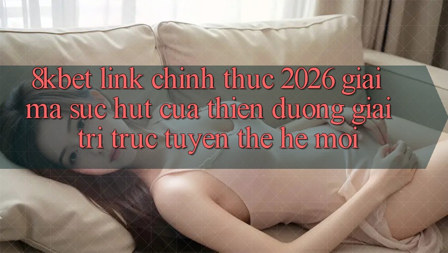 8kbet - Link Chính Thức 2026 - Giải Mã Sức Hút Của Thiên Đường Giải Trí Trực Tuyến Thế Hệ Mới