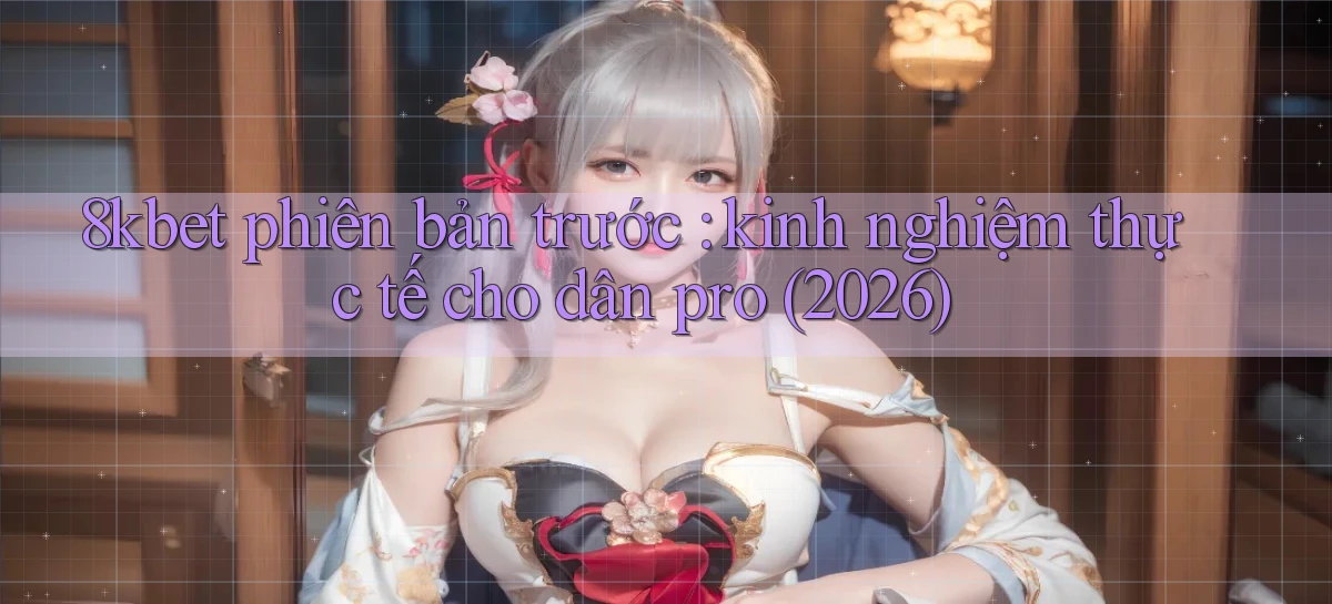 8kbet phiên bản trước kinh nghiệm thực tế cho dân pro (2026)