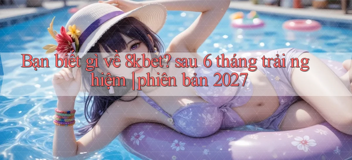 Bạn biết gì về 8kbet sau 6 tháng trải nghiệm phiên bản 2027