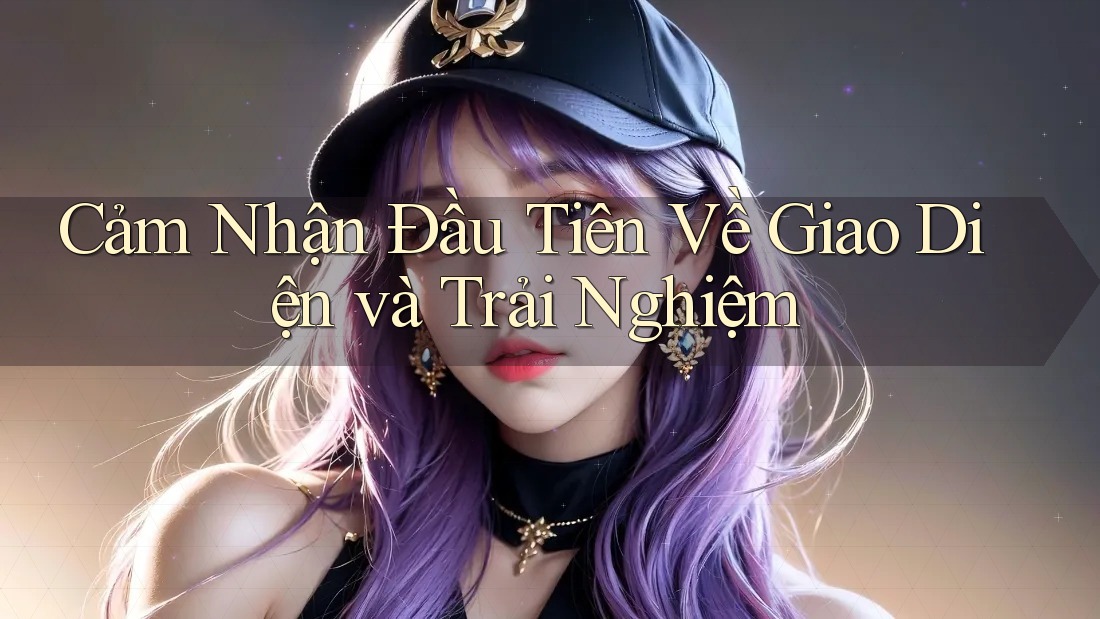 Cảm Nhận Đầu Tiên Về Giao Diện và Trải Nghiệm
