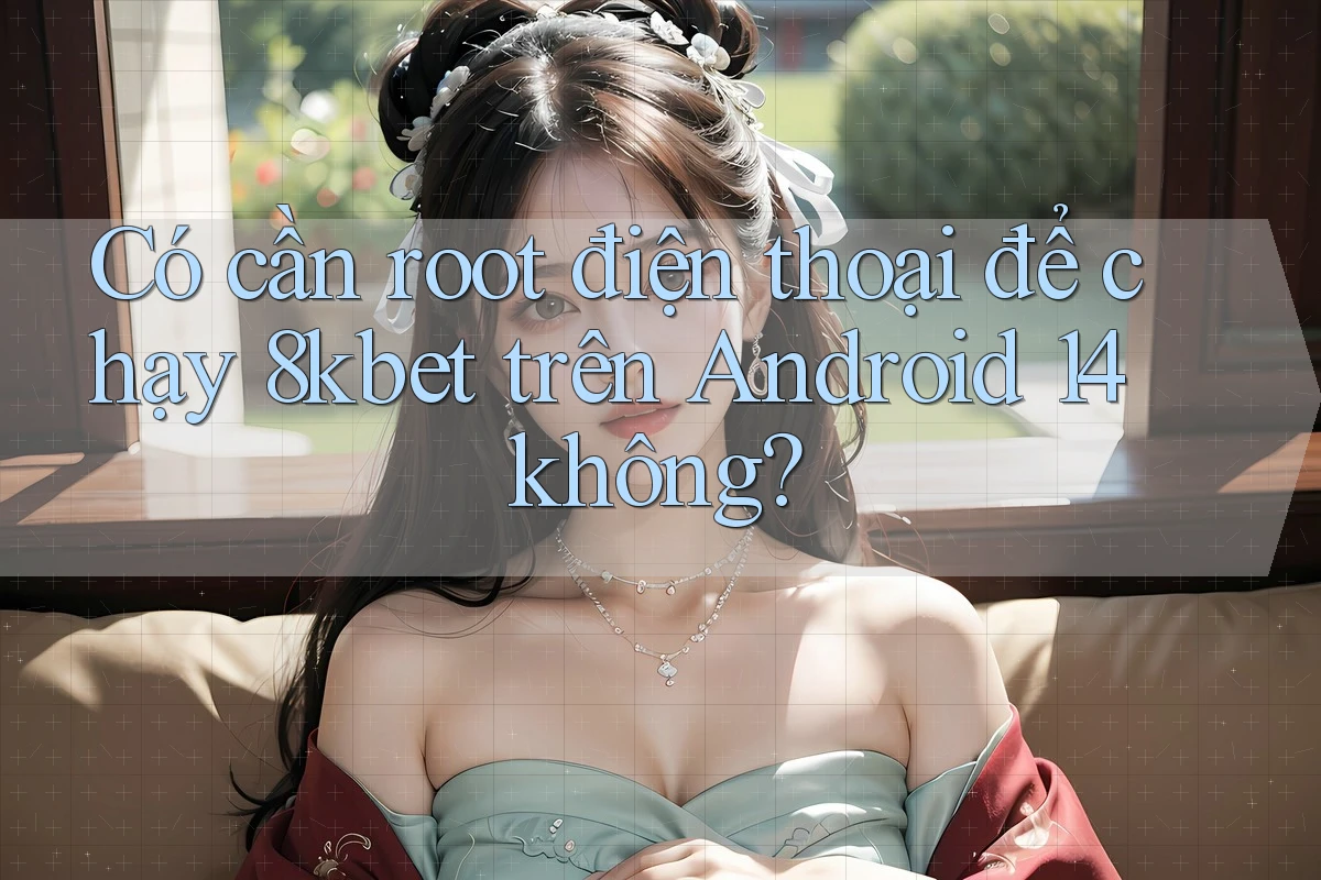 Có cần root điện thoại để chạy 8kbet trên Android 14 không?