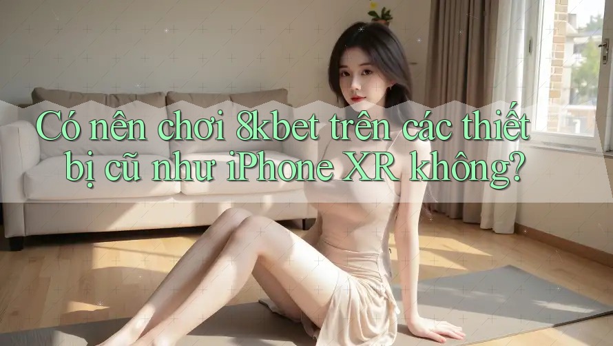 Có nên chơi 8kbet trên các thiết bị cũ như iPhone XR không?