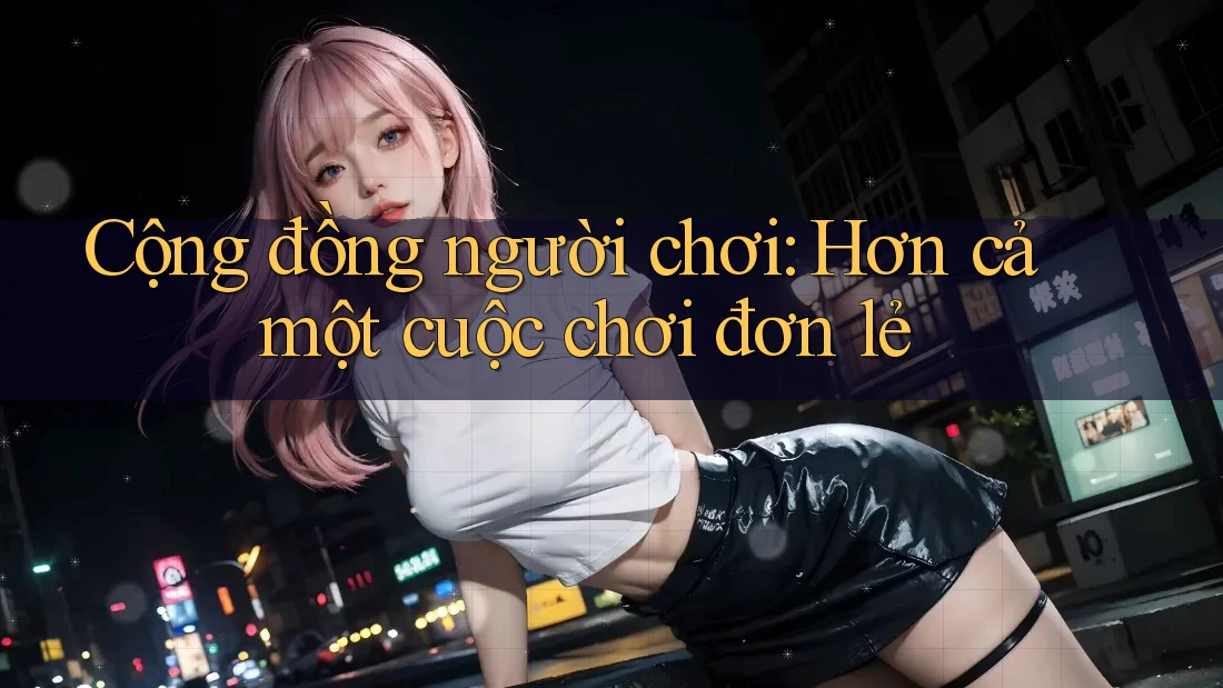 Cộng đồng người chơi: Hơn cả một cuộc chơi đơn lẻ