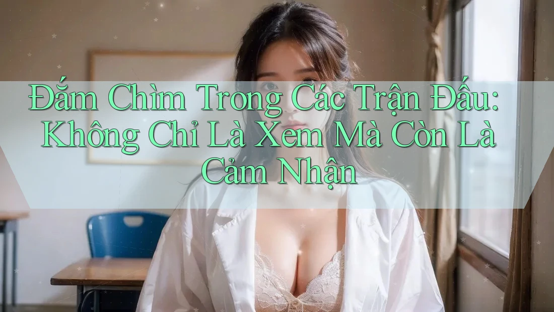 Đắm Chìm Trong Các Trận Đấu: Không Chỉ Là Xem Mà Còn Là Cảm Nhận