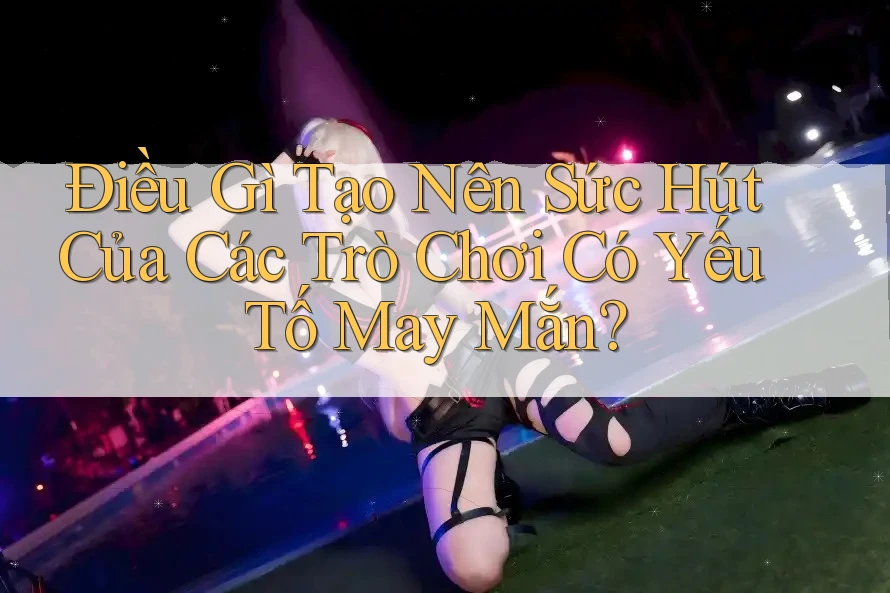 Điều Gì Tạo Nên Sức Hút Của Các Trò Chơi Có Yếu Tố May Mắn?