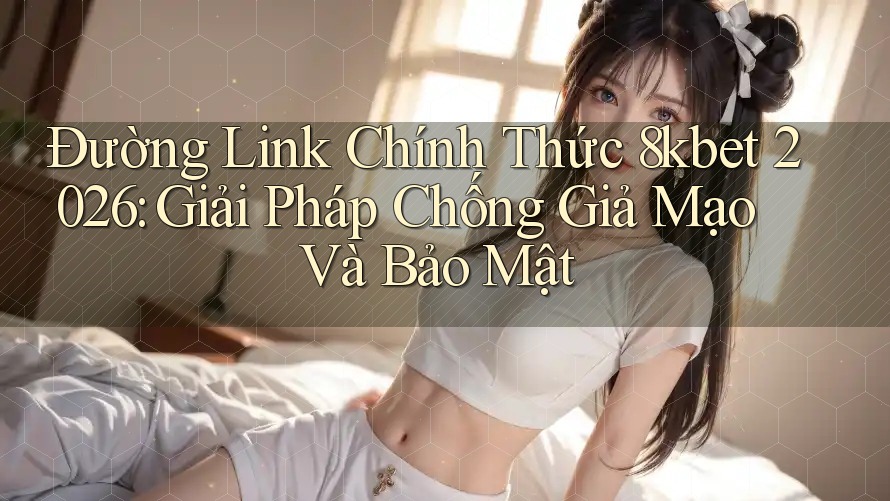 Đường Link Chính Thức 8kbet 2026: Giải Pháp Chống Giả Mạo Và Bảo Mật