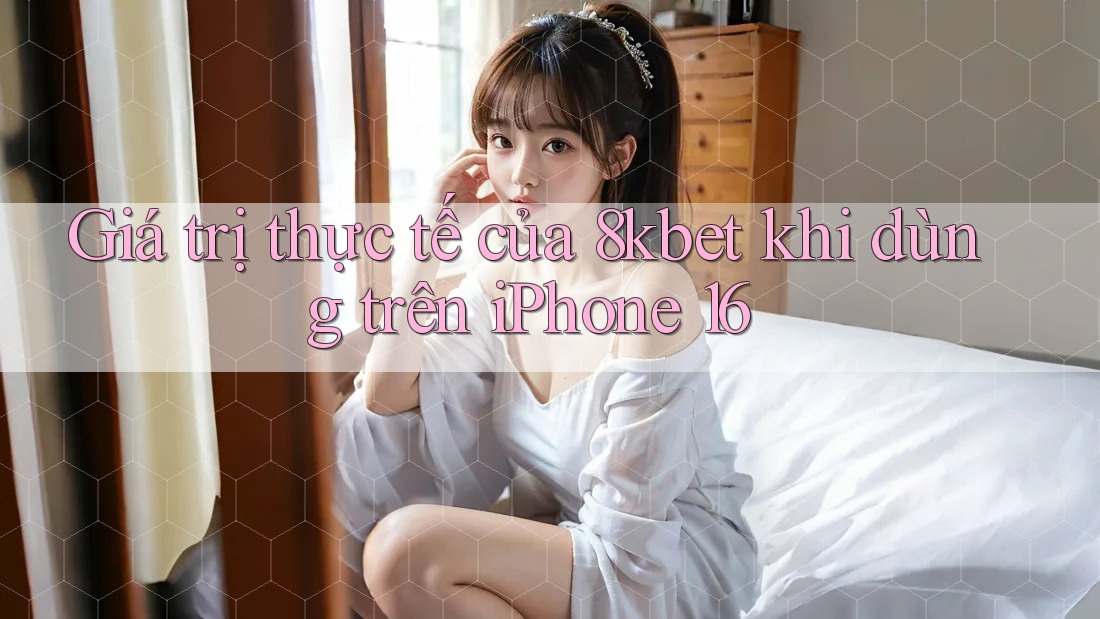 Giá trị thực tế của 8kbet khi dùng trên iPhone 16