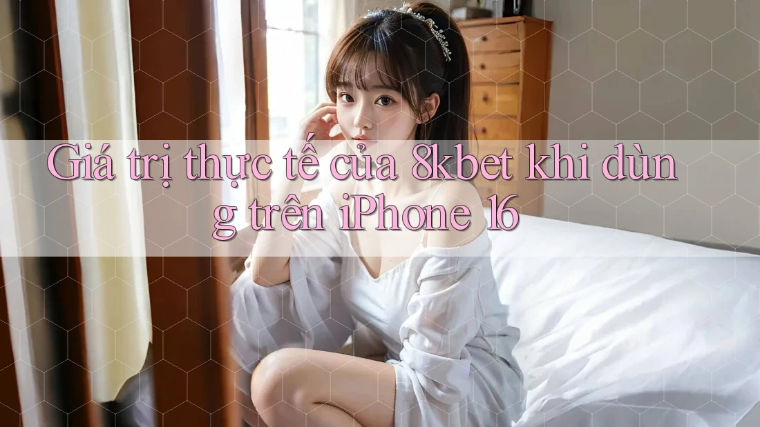 Giá trị thực tế của 8kbet khi dùng trên iPhone 16