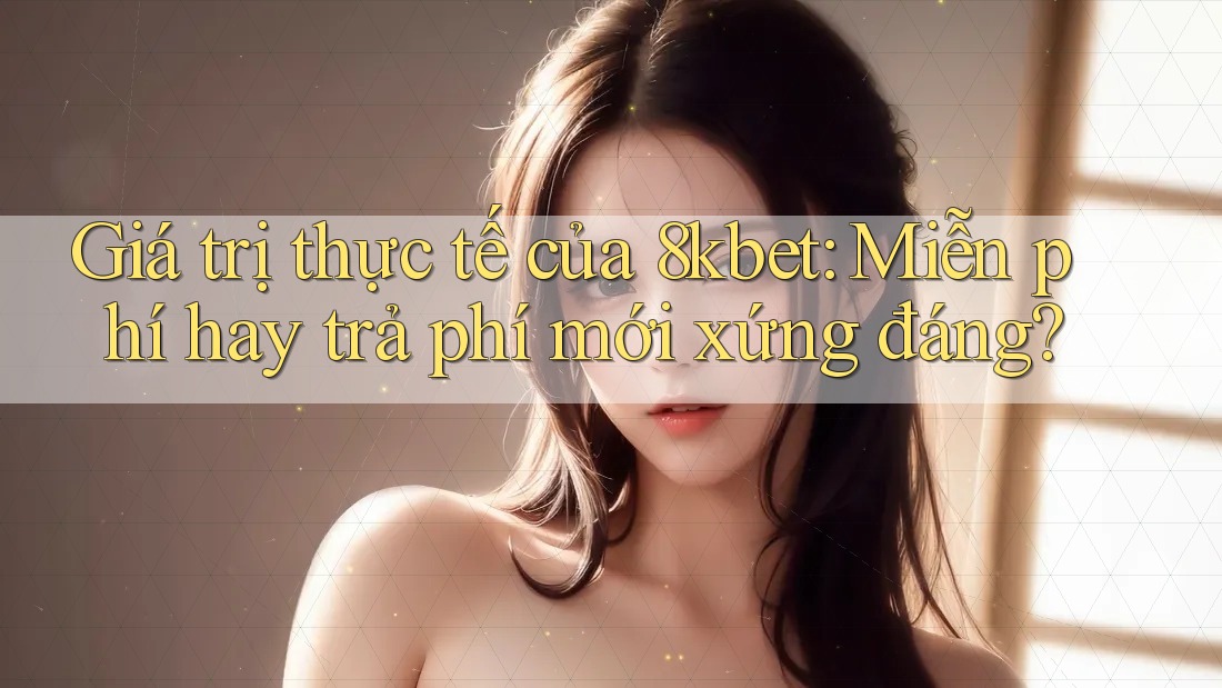 Giá trị thực tế của 8kbet: Miễn phí hay trả phí mới xứng đáng?