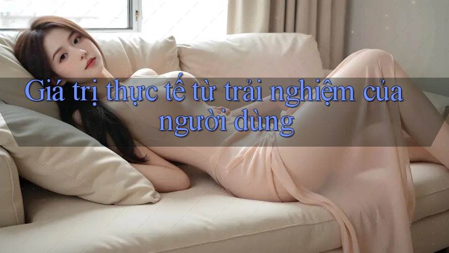 Giá trị thực tế từ trải nghiệm của người dùng