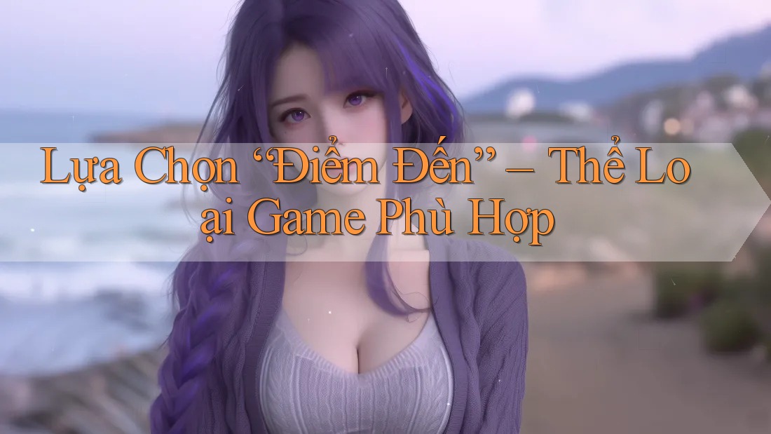 Lựa Chọn “Điểm Đến” – Thể Loại Game Phù Hợp