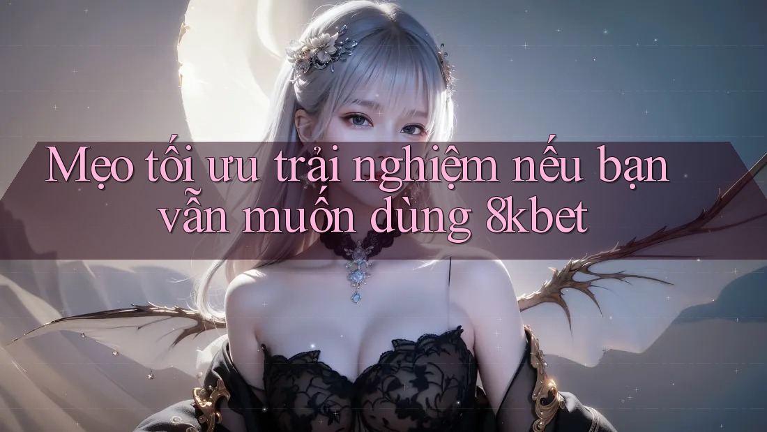 Mẹo tối ưu trải nghiệm nếu bạn vẫn muốn dùng 8kbet