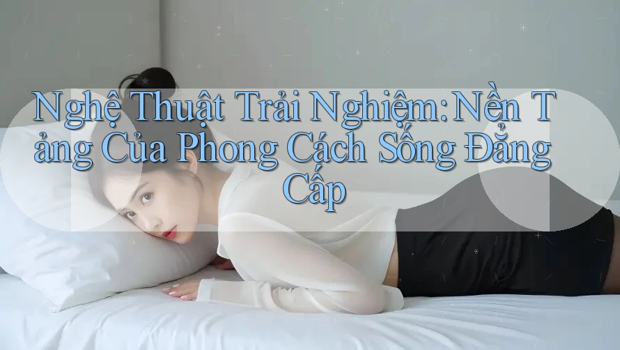Nghệ Thuật Trải Nghiệm: Nền Tảng Của Phong Cách Sống Đẳng Cấp