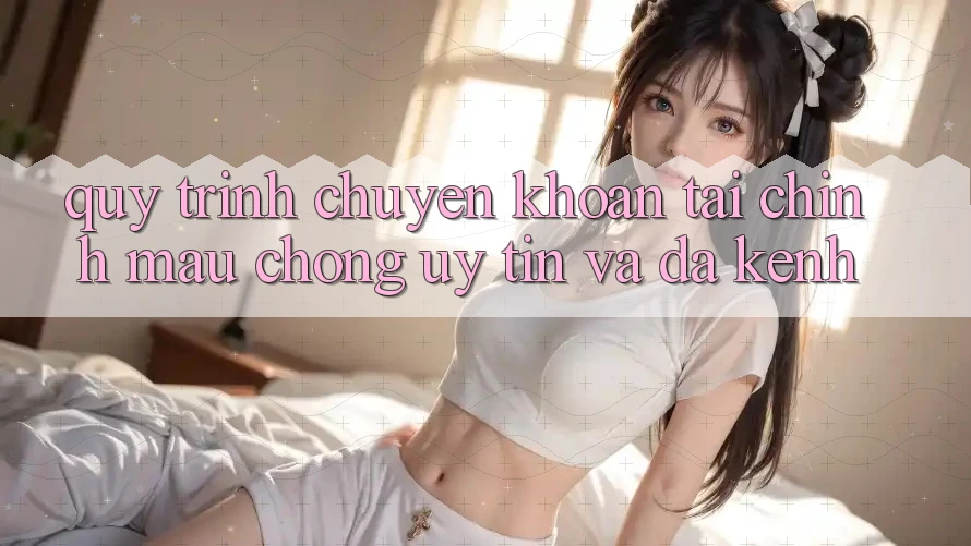 Quy Trình Chuyển khoản Tài Chính: Mau chóng, Uy tín Và Đa Kênh