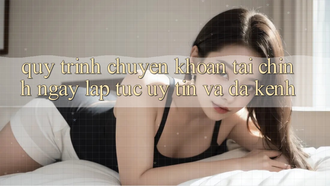 Quy Trình Chuyển khoản Tài Chính: Ngay lập tức, Uy tín Và Đa Kênh