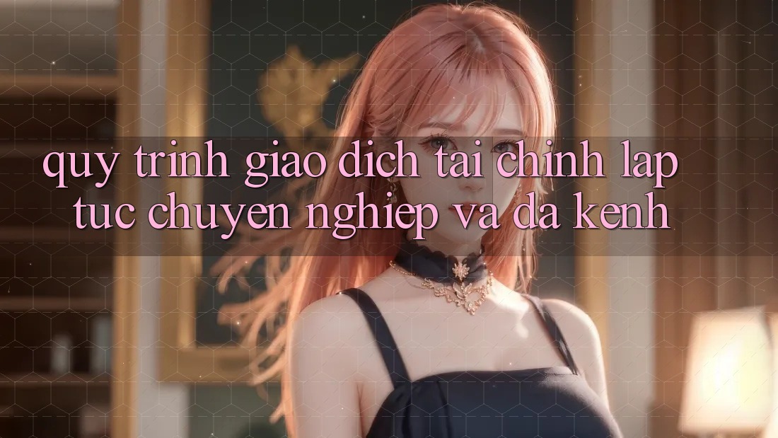 Quy Trình Giao Dịch Tài Chính: Lập tức, Chuyên nghiệp Và Đa Kênh