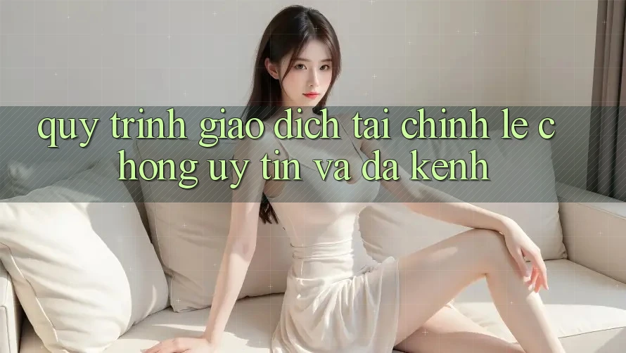 Quy Trình Giao Dịch Tài Chính: Lẹ Chóng, Uy tín Và Đa Kênh