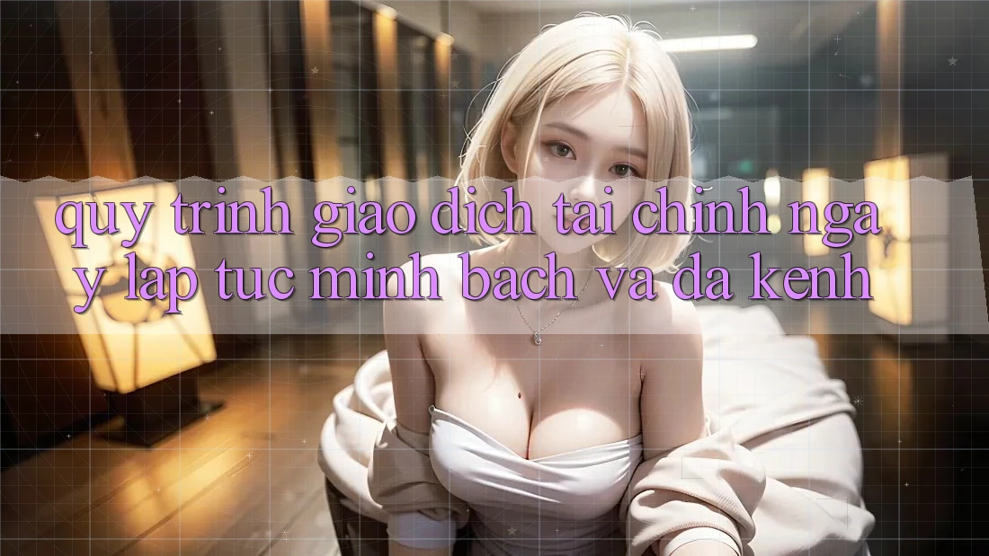 Quy Trình Giao Dịch Tài Chính: Ngay lập tức, Minh Bạch Và Đa Kênh