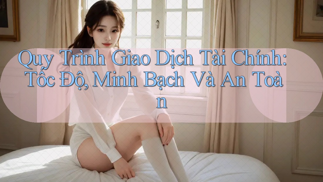Quy Trình Giao Dịch Tài Chính: Tốc Độ, Minh Bạch Và An Toàn