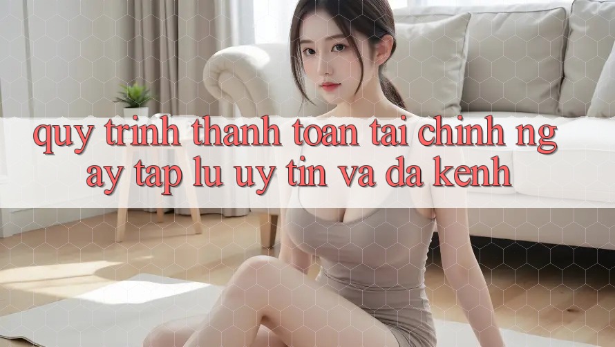 Quy Trình Thanh toán Tài Chính: Ngay tắp lự, Uy tín Và Đa Kênh