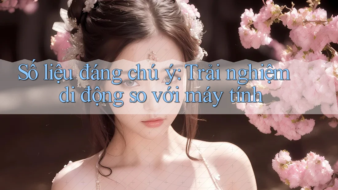 Số liệu đáng chú ý: Trải nghiệm di động so với máy tính
