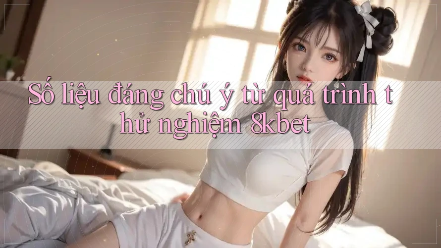 Số liệu đáng chú ý từ quá trình thử nghiệm 8kbet