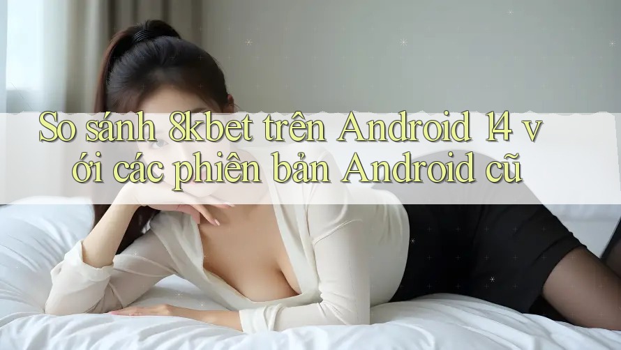 So sánh 8kbet trên Android 14 với các phiên bản Android cũ