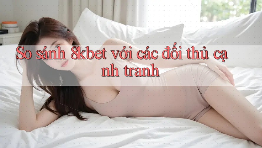 So sánh 8kbet với các đối thủ cạnh tranh