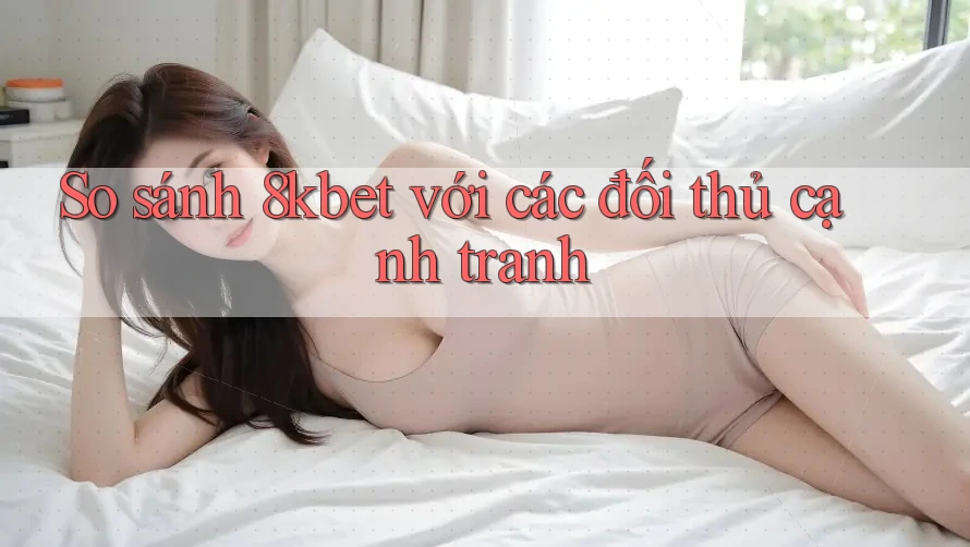 So sánh 8kbet với các đối thủ cạnh tranh