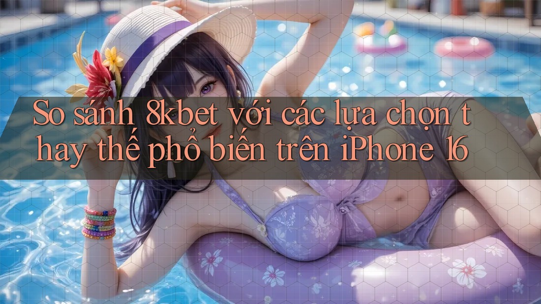 So sánh 8kbet với các lựa chọn thay thế phổ biến trên iPhone 16