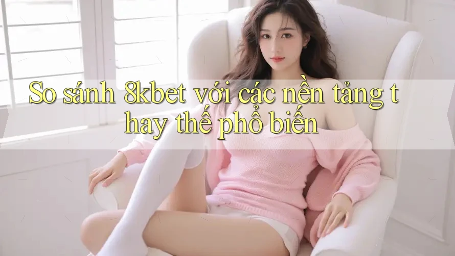 So sánh 8kbet với các nền tảng thay thế phổ biến