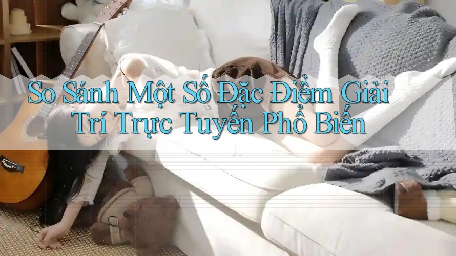 So Sánh Một Số Đặc Điểm Giải Trí Trực Tuyến Phổ Biến