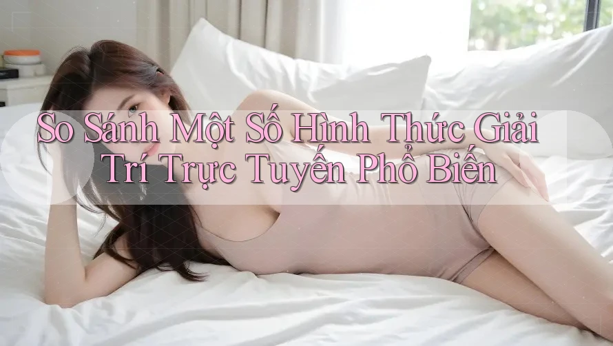 So Sánh Một Số Hình Thức Giải Trí Trực Tuyến Phổ Biến