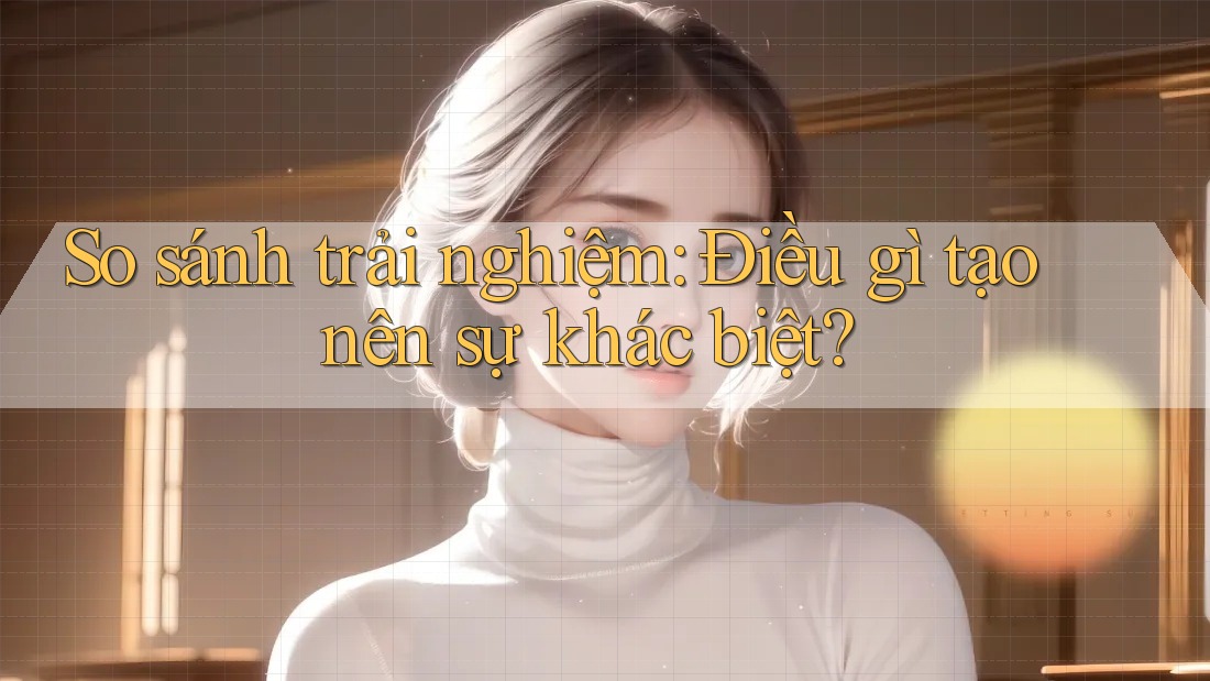 So sánh trải nghiệm: Điều gì tạo nên sự khác biệt? So sánh trải nghiệm: Điều gì tạo nên sự khác biệt?