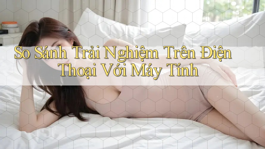 So Sánh Trải Nghiệm Trên Điện Thoại Với Máy Tính