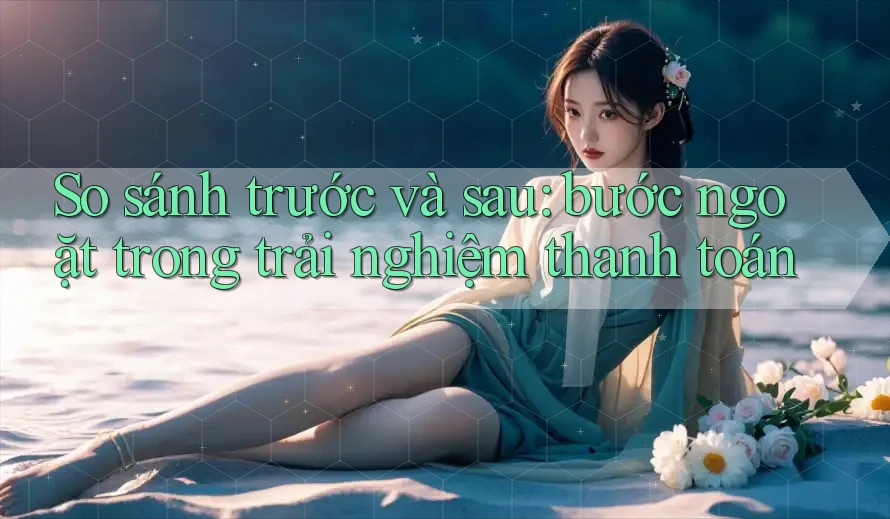 So sánh trước và sau: bước ngoặt trong trải nghiệm thanh toán