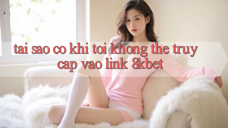 Tại sao có khi tôi không thể truy cập vào link 8kbet?