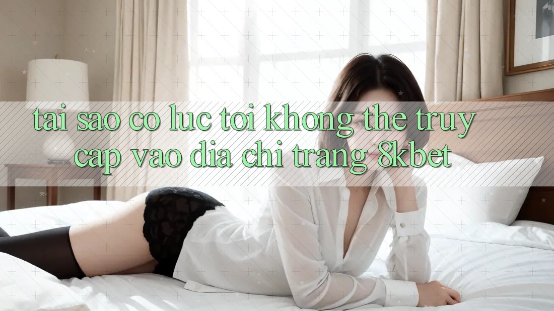 Tại sao có lúc tôi không thể truy cập vào địa chỉ trang 8kbet? Tại sao có lúc tôi không thể truy cập vào địa chỉ trang 8kbet?