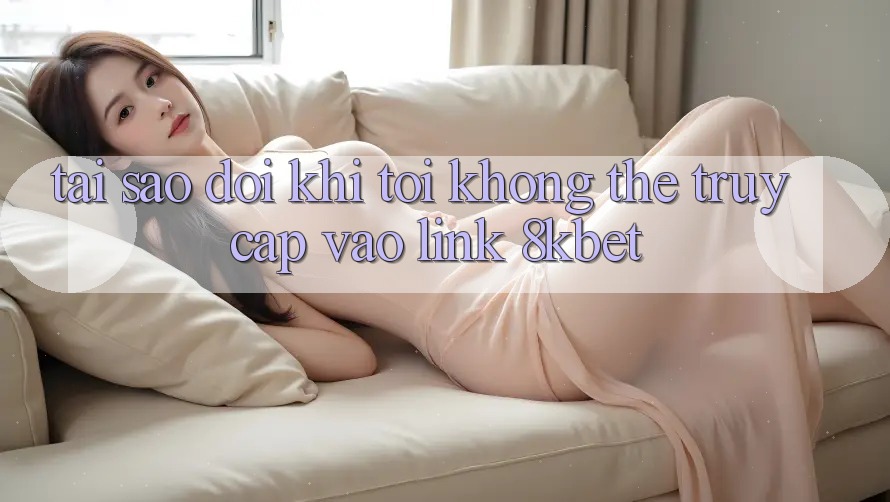Tại sao đôi khi tôi không thể truy cập vào link 8kbet?