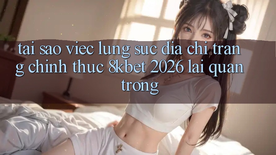 Tại Sao Việc Lùng sục “Địa chỉ trang Chính Thức 8kbet 2026” Lại Quan Trọng?