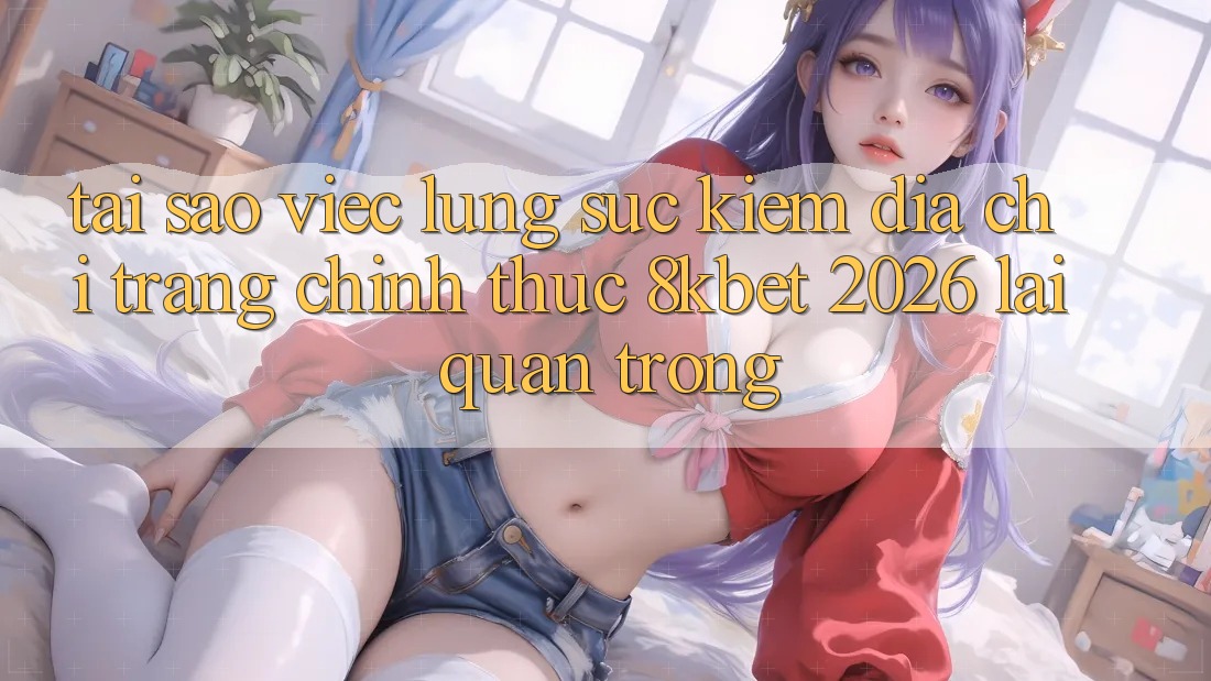 Tại Sao Việc Lùng sục Kiếm “Địa chỉ trang Chính Thức 8kbet 2026” Lại Quan Trọng?