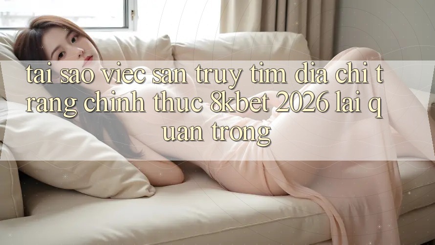 Tại Sao Việc Săn truy tìm “Địa chỉ trang Chính Thức 8kbet 2026” Lại Quan Trọng?