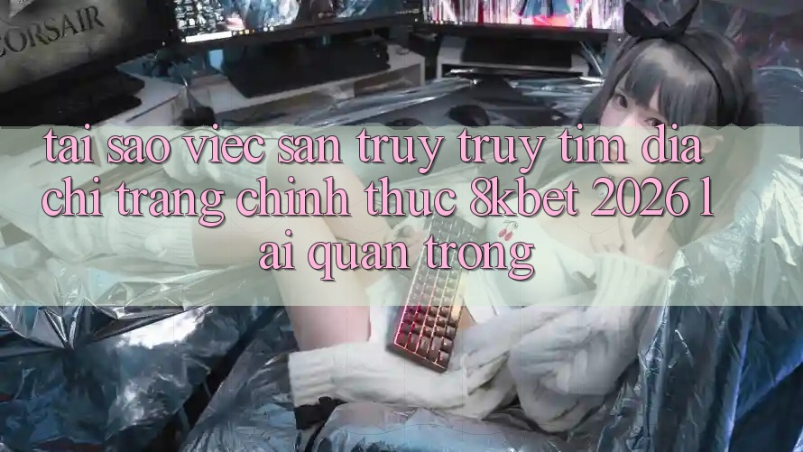 Tại Sao Việc Săn truy truy tìm “Địa chỉ trang Chính Thức 8kbet 2026” Lại Quan Trọng?