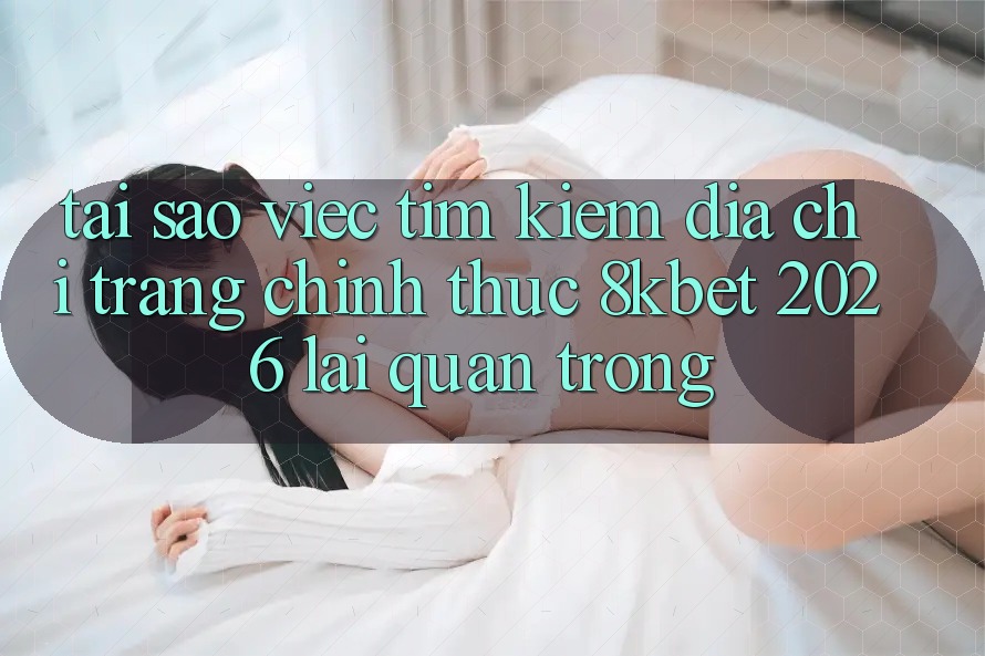 Tại Sao Việc Tìm Kiếm “Địa chỉ trang Chính Thức 8kbet 2026” Lại Quan Trọng?