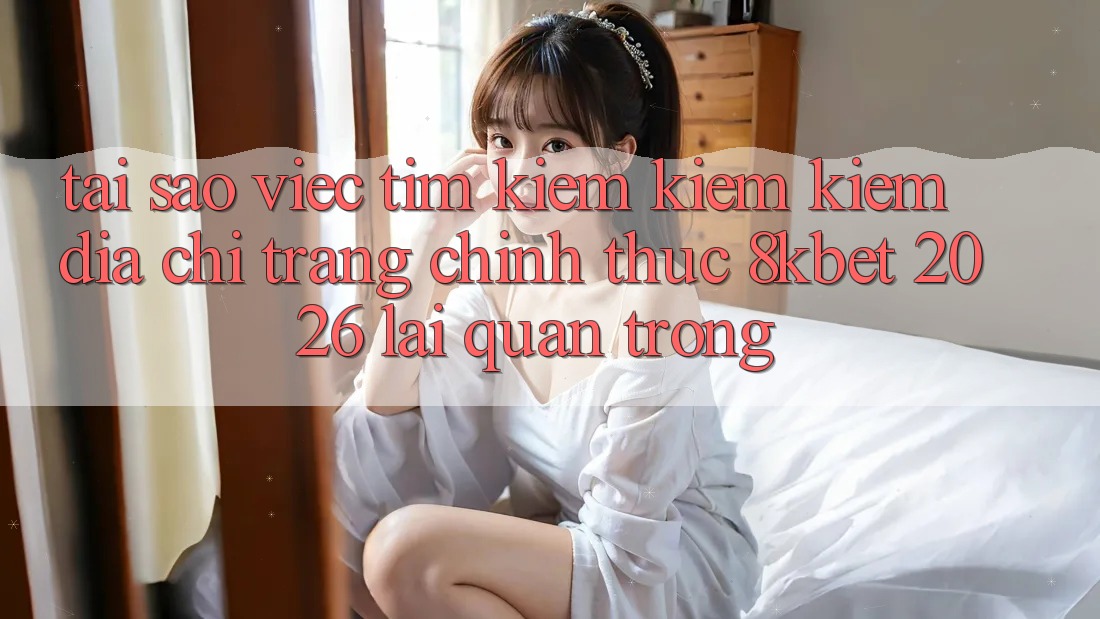 Tại Sao Việc Tìm kiếm kiếm Kiếm “Địa chỉ trang Chính Thức 8kbet 2026” Lại Quan Trọng? Tại Sao Việc Tìm kiếm kiếm Kiếm “Địa chỉ trang Chính Thức 8kbet 2026” Lại Quan Trọng?